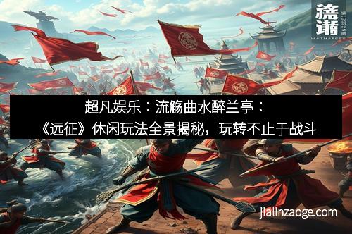 超凡娱乐：流觞曲水醉兰亭：《远征》休闲玩法全景揭秘，玩转不止于战斗