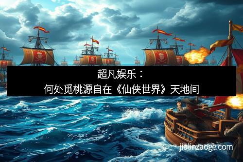 超凡娱乐：何处觅桃源自在《仙侠世界》天地间